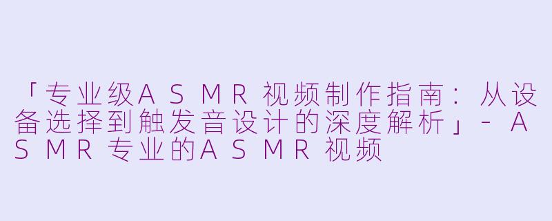 「专业级ASMR视频制作指南：从设备选择到触发音设计的深度解析」-ASMR专业的ASMR视频