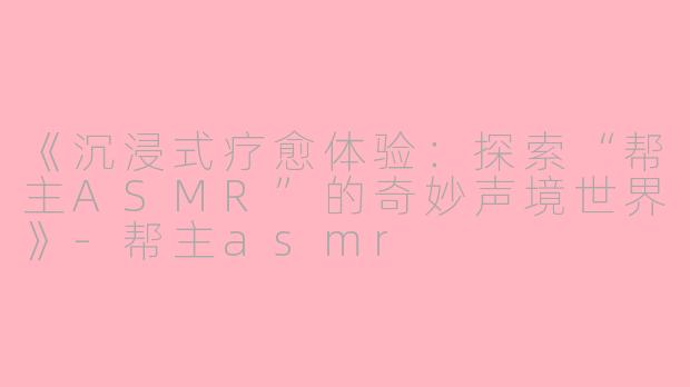 《沉浸式疗愈体验：探索“帮主ASMR”的奇妙声境世界》-帮主asmr