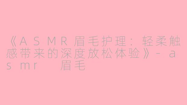 《ASMR眉毛护理：轻柔触感带来的深度放松体验》-asmr 眉毛
