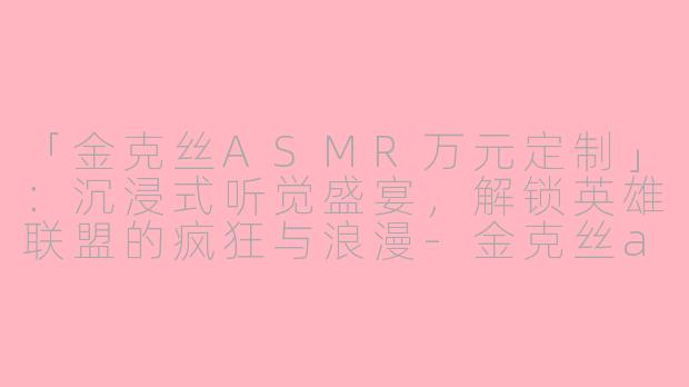 「金克丝ASMR万元定制」：沉浸式听觉盛宴，解锁英雄联盟的疯狂与浪漫-金克丝asmr万元定制