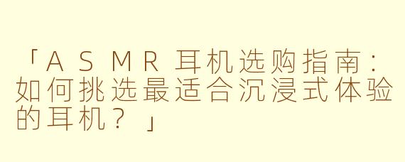 「ASMR耳机选购指南：如何挑选最适合沉浸式体验的耳机？」