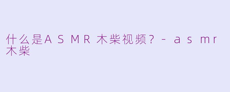 什么是ASMR木柴视频？-asmr木柴
