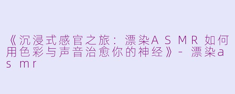 《沉浸式感官之旅：漂染ASMR如何用色彩与声音治愈你的神经》-漂染asmr