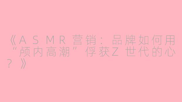 《ASMR营销：品牌如何用“颅内高潮”俘获Z世代的心？》