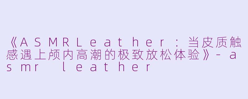 《ASMRLeather：当皮质触感遇上颅内高潮的极致放松体验》-asmr leather