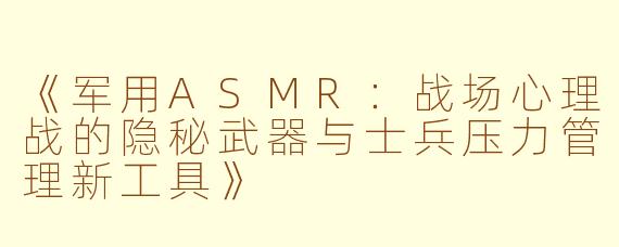 《军用ASMR：战场心理战的隐秘武器与士兵压力管理新工具》