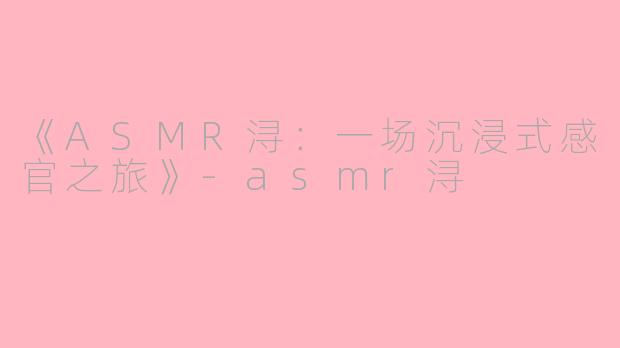 《ASMR浔：一场沉浸式感官之旅》-asmr浔