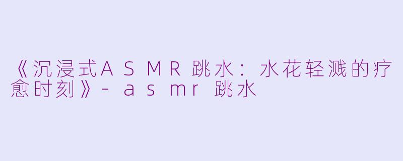 《沉浸式ASMR跳水：水花轻溅的疗愈时刻》-asmr跳水