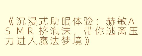 《沉浸式助眠体验：赫敏ASMR挤泡沫，带你逃离压力进入魔法梦境》