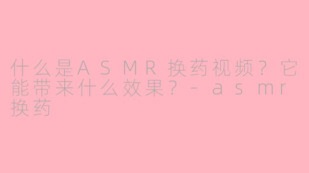 什么是ASMR换药视频？它能带来什么效果？-asmr换药