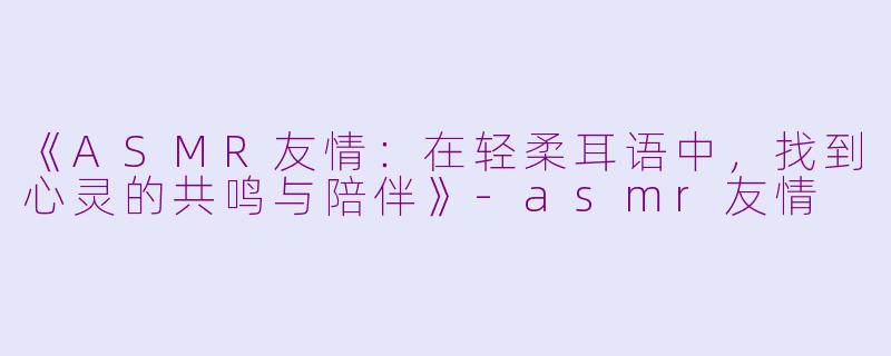 《ASMR友情：在轻柔耳语中，找到心灵的共鸣与陪伴》-asmr友情
