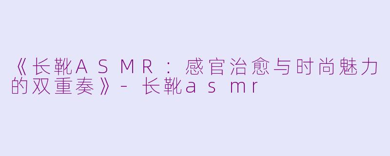 《长靴ASMR：感官治愈与时尚魅力的双重奏》-长靴asmr