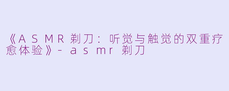 《ASMR剃刀：听觉与触觉的双重疗愈体验》-asmr剃刀