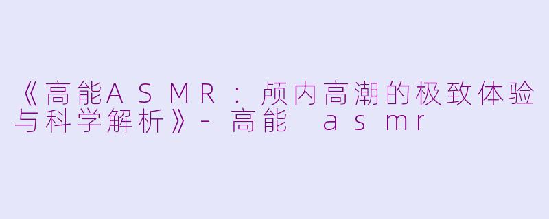 《高能ASMR：颅内高潮的极致体验与科学解析》-高能 asmr