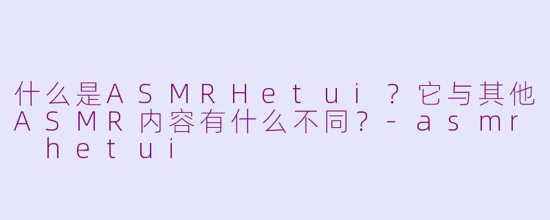 什么是ASMRHetui？它与其他ASMR内容有什么不同？-asmr hetui