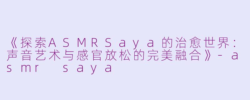 《探索ASMRSaya的治愈世界：声音艺术与感官放松的完美融合》-asmr saya
