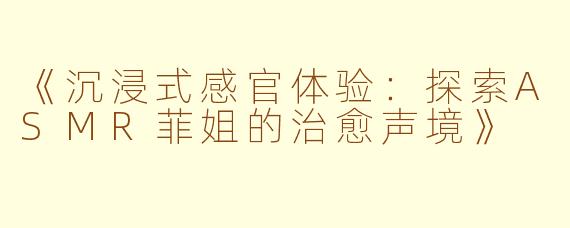 《沉浸式感官体验：探索ASMR菲姐的治愈声境》