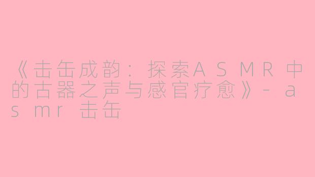 《击缶成韵：探索ASMR中的古器之声与感官疗愈》-asmr击缶