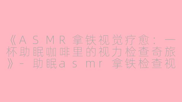 《ASMR拿铁视觉疗愈：一杯助眠咖啡里的视力检查奇旅》-助眠asmr拿铁检查视力