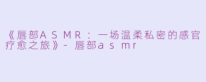 《唇部ASMR：一场温柔私密的感官疗愈之旅》-唇部asmr
