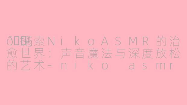 🎧探索NikoASMR的治愈世界：声音魔法与深度放松的艺术-niko asmr
