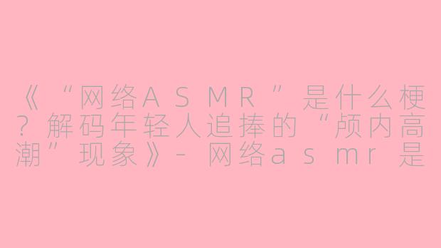 《“网络ASMR”是什么梗？解码年轻人追捧的“颅内高潮”现象》-网络asmr是什么意思梗