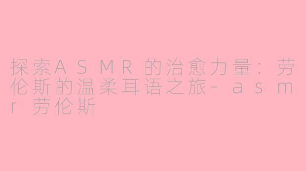 探索ASMR的治愈力量：劳伦斯的温柔耳语之旅-asmr劳伦斯