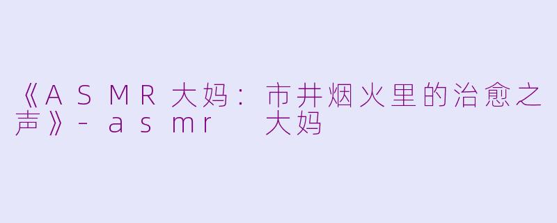 《ASMR大妈：市井烟火里的治愈之声》-asmr 大妈