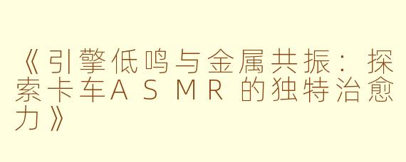 《引擎低鸣与金属共振：探索卡车ASMR的独特治愈力》