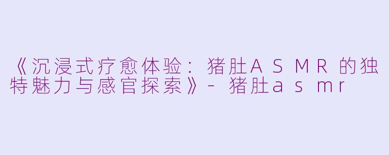 《沉浸式疗愈体验：猪肚ASMR的独特魅力与感官探索》-猪肚asmr