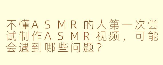 不懂ASMR的人第一次尝试制作ASMR视频，可能会遇到哪些问题？