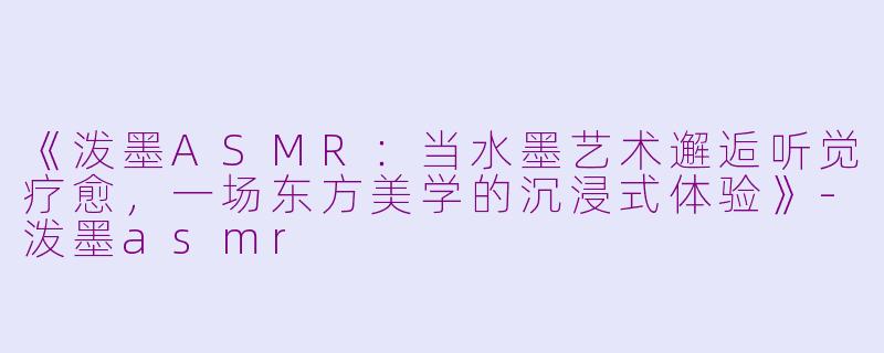 《泼墨ASMR：当水墨艺术邂逅听觉疗愈，一场东方美学的沉浸式体验》-泼墨asmr