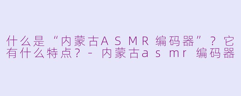 什么是“内蒙古ASMR编码器”？它有什么特点？-内蒙古asmr编码器