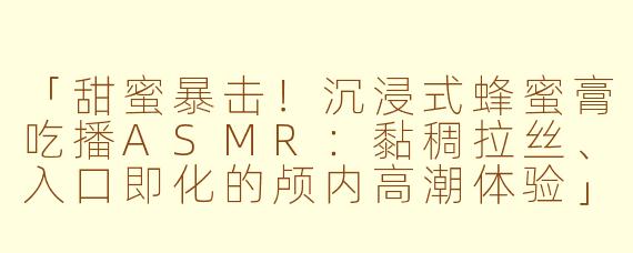 「甜蜜暴击！沉浸式蜂蜜膏吃播ASMR：黏稠拉丝、入口即化的颅内高潮体验」