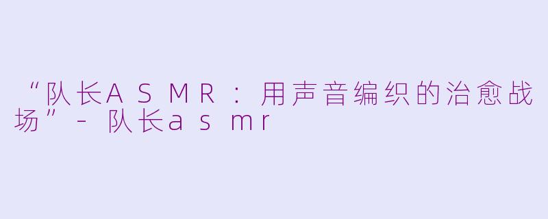 “队长ASMR：用声音编织的治愈战场”-队长asmr