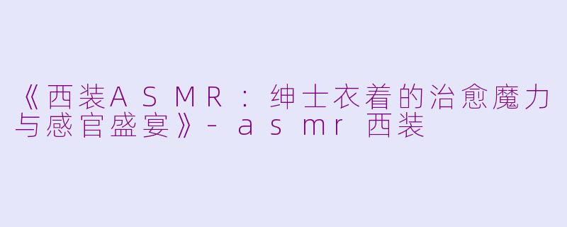 《西装ASMR：绅士衣着的治愈魔力与感官盛宴》-asmr西装