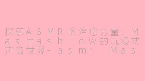 探索ASMR的治愈力量：Masmashlow的沉浸式声音世界-asmr Masmashlow
