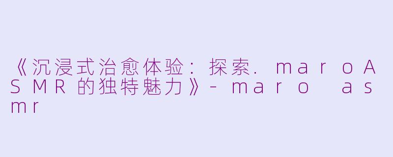 《沉浸式治愈体验：探索.maroASMR的独特魅力》-maro asmr