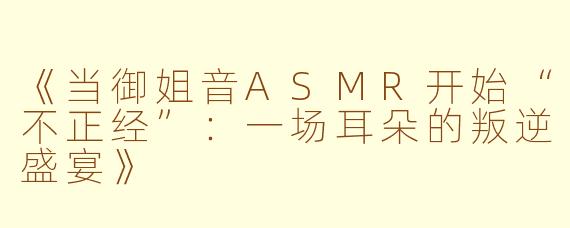 《当御姐音ASMR开始“不正经”：一场耳朵的叛逆盛宴》