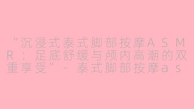 “沉浸式泰式脚部按摩ASMR：足底舒缓与颅内高潮的双重享受”-泰式脚部按摩asmr