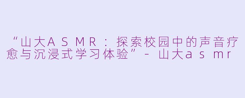 “山大ASMR：探索校园中的声音疗愈与沉浸式学习体验”-山大asmr