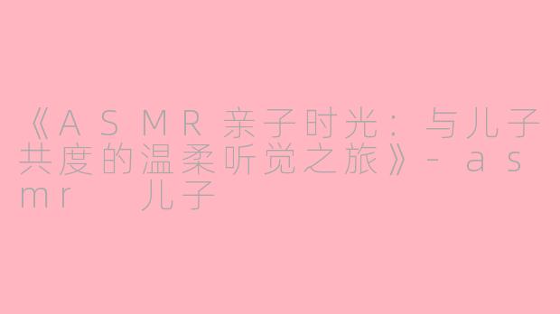 《ASMR亲子时光：与儿子共度的温柔听觉之旅》-asmr 儿子