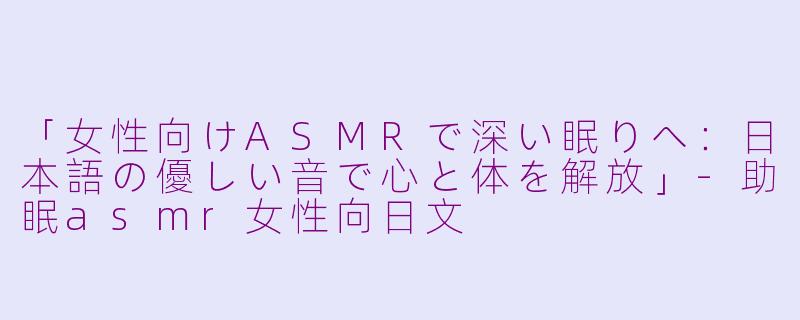 「女性向けASMRで深い眠りへ：日本語の優しい音で心と体を解放」-助眠asmr女性向日文