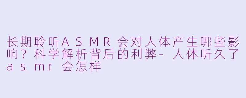 长期聆听ASMR会对人体产生哪些影响？科学解析背后的利弊-人体听久了asmr会怎样
