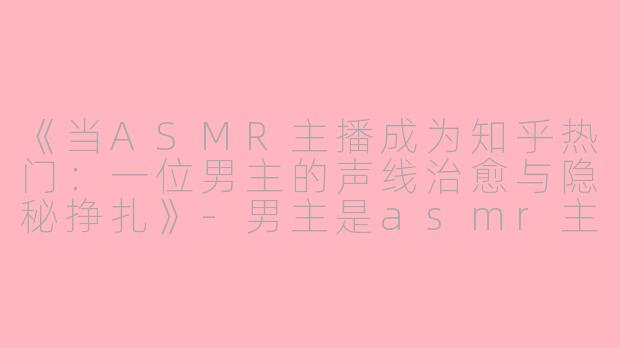 《当ASMR主播成为知乎热门：一位男主的声线治愈与隐秘挣扎》-男主是asmr主播知乎