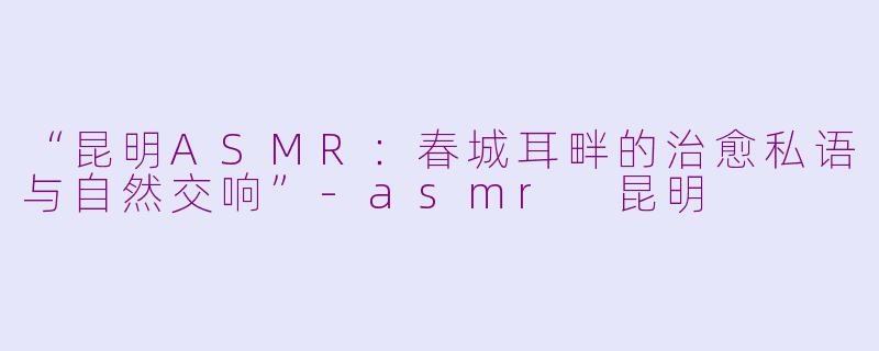 “昆明ASMR：春城耳畔的治愈私语与自然交响”-asmr 昆明