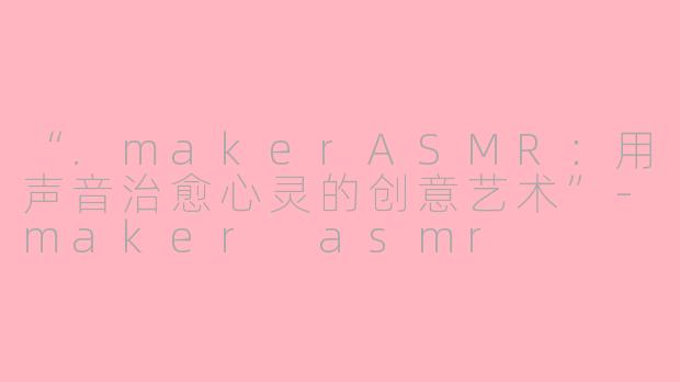 “.makerASMR：用声音治愈心灵的创意艺术”-maker asmr