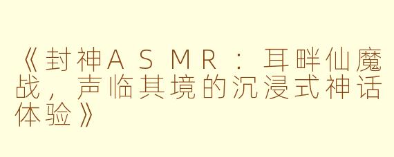 《封神ASMR：耳畔仙魔战，声临其境的沉浸式神话体验》