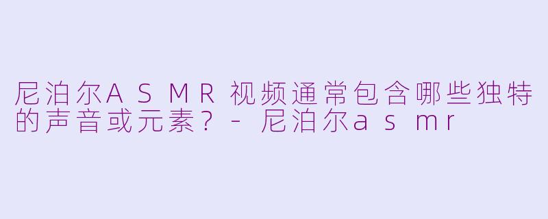 尼泊尔ASMR视频通常包含哪些独特的声音或元素？-尼泊尔asmr
