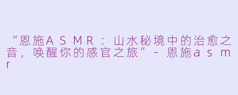 “恩施ASMR：山水秘境中的治愈之音，唤醒你的感官之旅”-恩施asmr